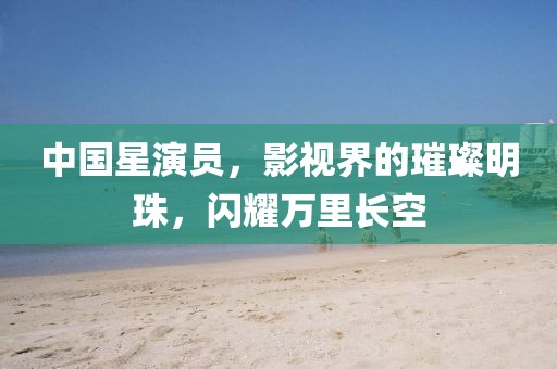 中國(guó)星演員，影視界的璀璨明珠，閃耀萬(wàn)里長(zhǎng)空