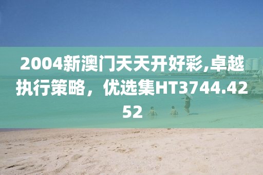 2004新澳門天天開好彩,卓越執(zhí)行策略，優(yōu)選集HT3744.4252