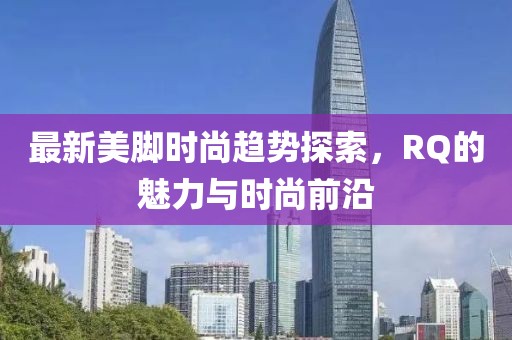 最新美腳時(shí)尚趨勢(shì)探索，RQ的魅力與時(shí)尚前沿