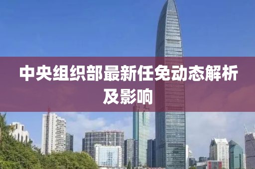 中央組織部最新任免動態(tài)解析及影響