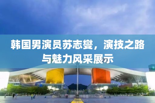韓國男演員蘇志燮，演技之路與魅力風采展示