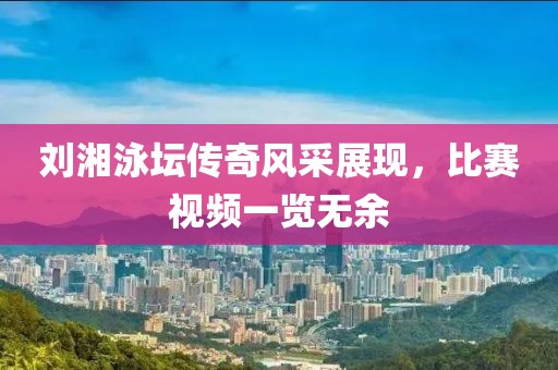 劉湘泳壇傳奇風(fēng)采展現(xiàn)，比賽視頻一覽無(wú)余