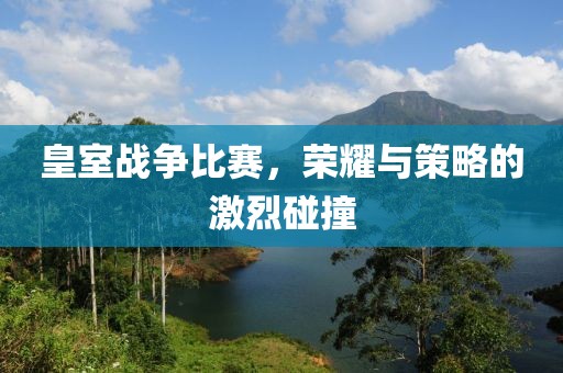 皇室戰(zhàn)爭(zhēng)比賽，榮耀與策略的激烈碰撞