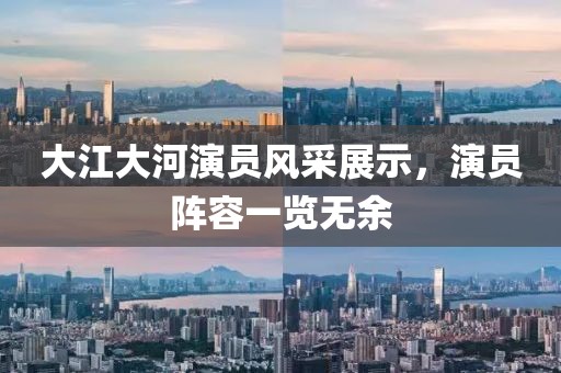 大江大河演員風(fēng)采展示，演員陣容一覽無余