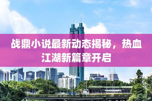 戰(zhàn)鼎小說最新動(dòng)態(tài)揭秘，熱血江湖新篇章開啟