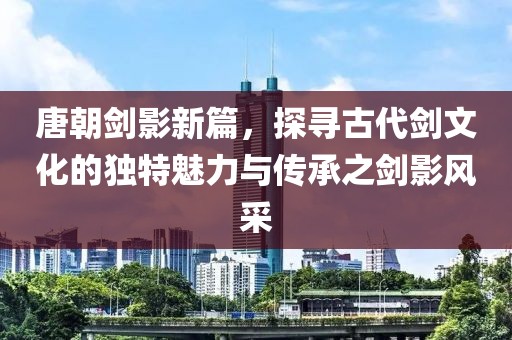 唐朝劍影新篇，探尋古代劍文化的獨特魅力與傳承之劍影風(fēng)采