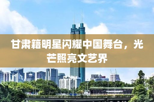 甘肅籍明星閃耀中國(guó)舞臺(tái)，光芒照亮文藝界