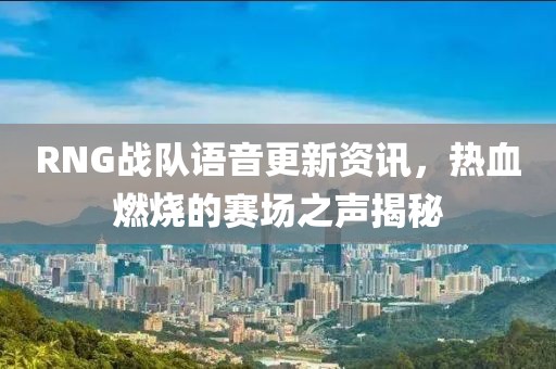RNG戰(zhàn)隊(duì)語(yǔ)音更新資訊，熱血燃燒的賽場(chǎng)之聲揭秘