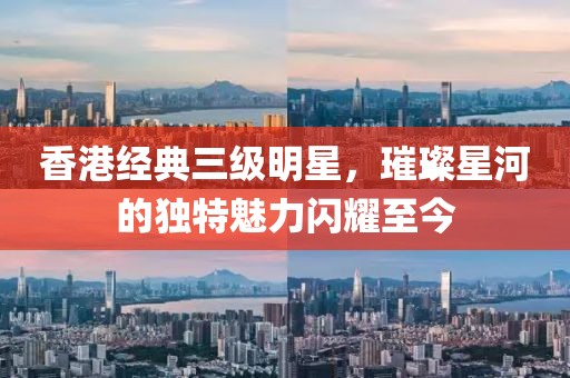 香港經(jīng)典三級明星，璀璨星河的獨(dú)特魅力閃耀至今