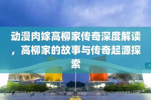 動(dòng)漫肉嫁高柳家傳奇深度解讀，高柳家的故事與傳奇起源探索