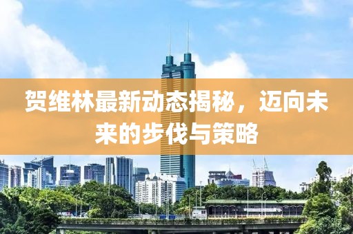 賀維林最新動(dòng)態(tài)揭秘，邁向未來的步伐與策略