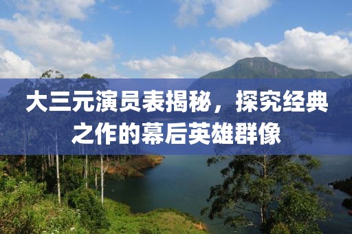 大三元演員表揭秘，探究經(jīng)典之作的幕后英雄群像