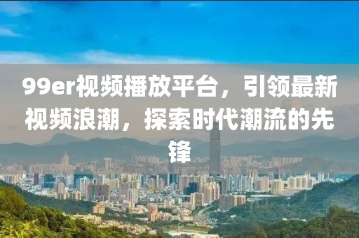 99er視頻播放平臺，引領(lǐng)最新視頻浪潮，探索時代潮流的先鋒