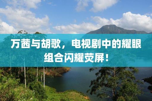 萬茜與胡歌，電視劇中的耀眼組合閃耀熒屏！