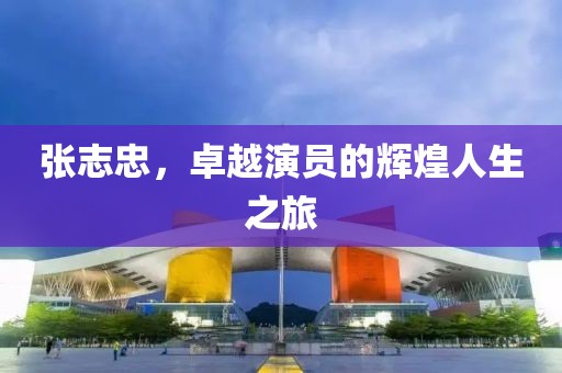 張志忠，卓越演員的輝煌人生之旅