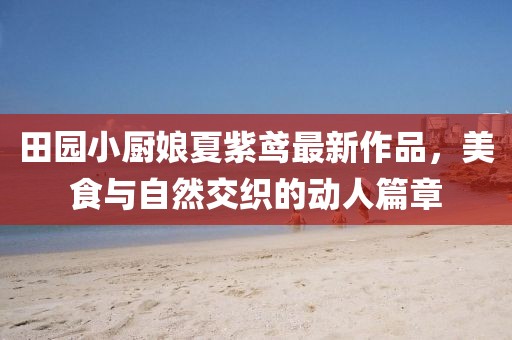 田園小廚娘夏紫鳶最新作品，美食與自然交織的動(dòng)人篇章
