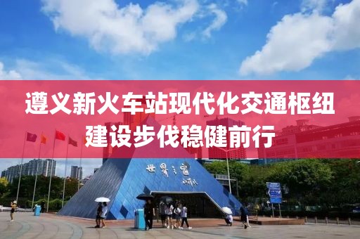遵義新火車站現(xiàn)代化交通樞紐建設(shè)步伐穩(wěn)健前行
