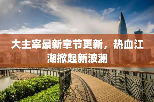 大主宰最新章節(jié)更新，熱血江湖掀起新波瀾