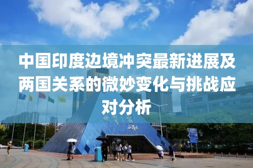 中國印度邊境沖突最新進展及兩國關系的微妙變化與挑戰(zhàn)應對分析