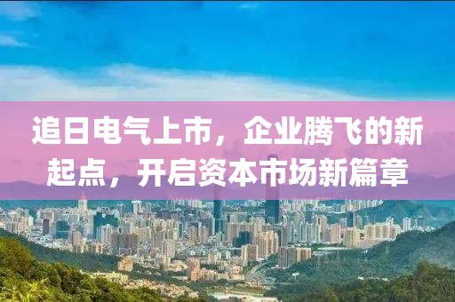 追日電氣上市，企業(yè)騰飛的新起點，開啟資本市場新篇章
