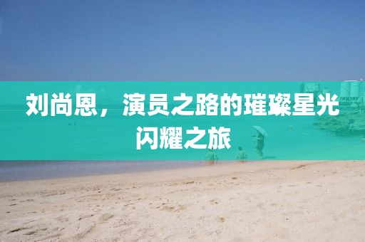 劉尚恩，演員之路的璀璨星光閃耀之旅