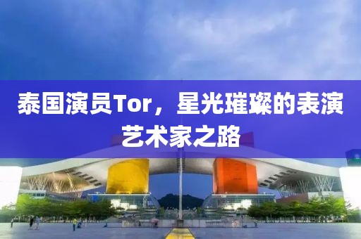 泰國演員Tor，星光璀璨的表演藝術(shù)家之路