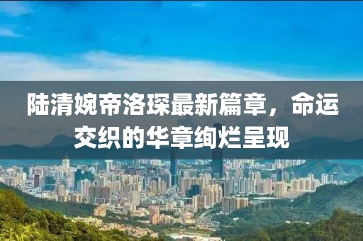 陸清婉帝洛琛最新篇章，命運(yùn)交織的華章絢爛呈現(xiàn)