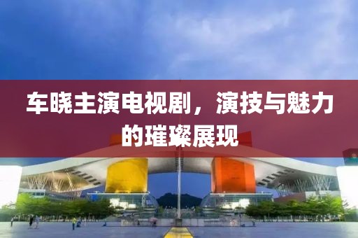 車曉主演電視劇，演技與魅力的璀璨展現(xiàn)