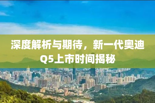 深度解析與期待，新一代奧迪Q5上市時(shí)間揭秘