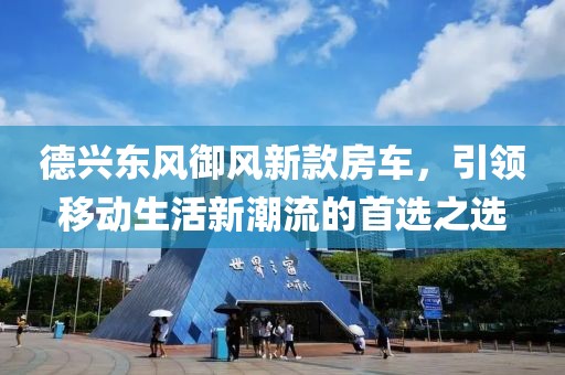 德興東風(fēng)御風(fēng)新款房車，引領(lǐng)移動生活新潮流的首選之選