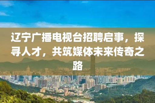 遼寧廣播電視臺招聘啟事，探尋人才，共筑媒體未來傳奇之路
