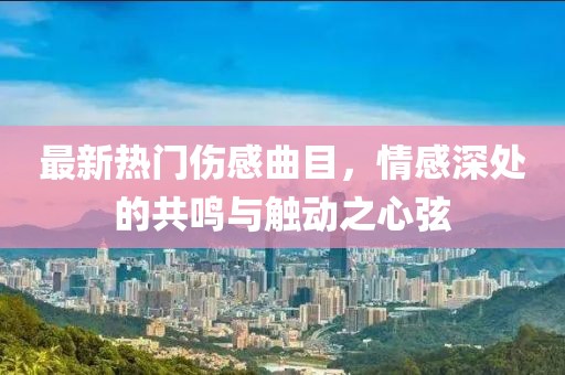 最新熱門傷感曲目，情感深處的共鳴與觸動(dòng)之心弦