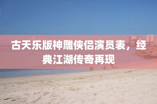 古天樂版神雕俠侶演員表，經(jīng)典江湖傳奇再現(xiàn)