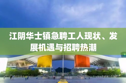 江陰華士鎮(zhèn)急聘工人現(xiàn)狀、發(fā)展機遇與招聘熱潮