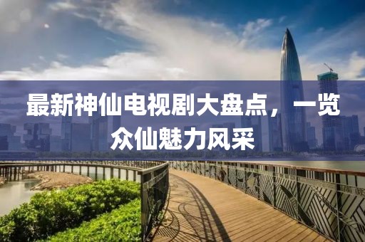 最新神仙電視劇大盤點(diǎn)，一覽眾仙魅力風(fēng)采