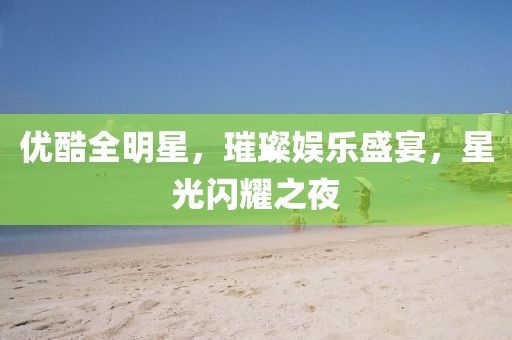 優(yōu)酷全明星，璀璨娛樂盛宴，星光閃耀之夜