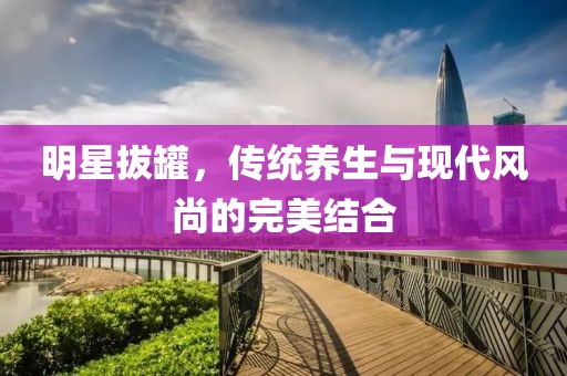 明星拔罐，傳統(tǒng)養(yǎng)生與現(xiàn)代風(fēng)尚的完美結(jié)合