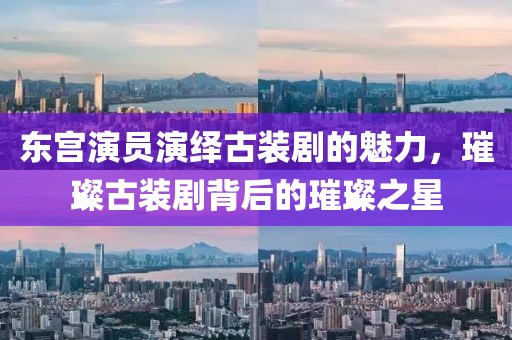東宮演員演繹古裝劇的魅力，璀璨古裝劇背后的璀璨之星