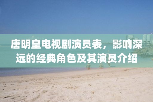 唐明皇電視劇演員表，影響深遠(yuǎn)的經(jīng)典角色及其演員介紹