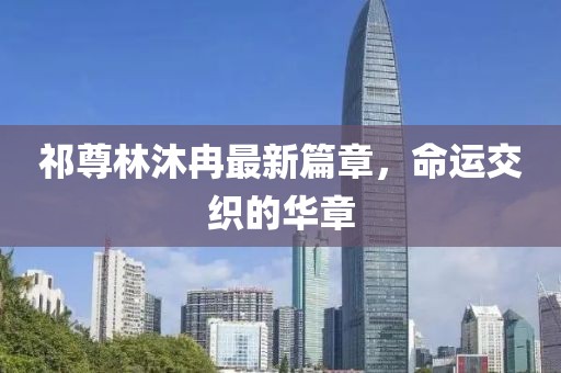 祁尊林沐冉最新篇章，命運(yùn)交織的華章