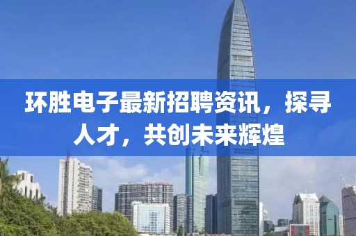 環(huán)勝電子最新招聘資訊，探尋人才，共創(chuàng)未來輝煌
