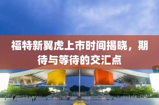 福特新翼虎上市時(shí)間揭曉，期待與等待的交匯點(diǎn)