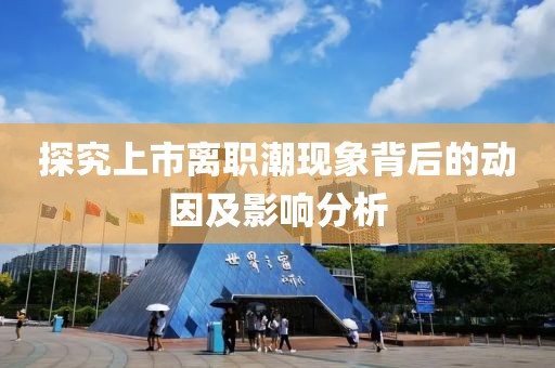 探究上市離職潮現(xiàn)象背后的動因及影響分析