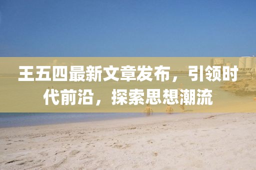 王五四最新文章發(fā)布，引領(lǐng)時代前沿，探索思想潮流
