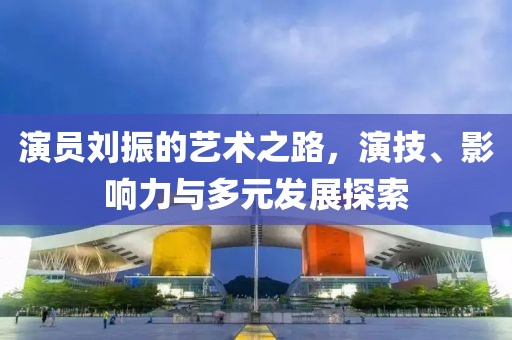 演員劉振的藝術(shù)之路，演技、影響力與多元發(fā)展探索