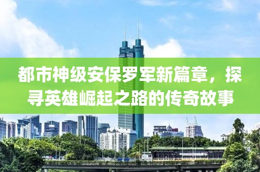 都市神級安保羅軍新篇章，探尋英雄崛起之路的傳奇故事