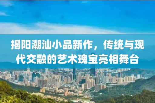 揭陽潮汕小品新作，傳統(tǒng)與現(xiàn)代交融的藝術(shù)瑰寶亮相舞臺