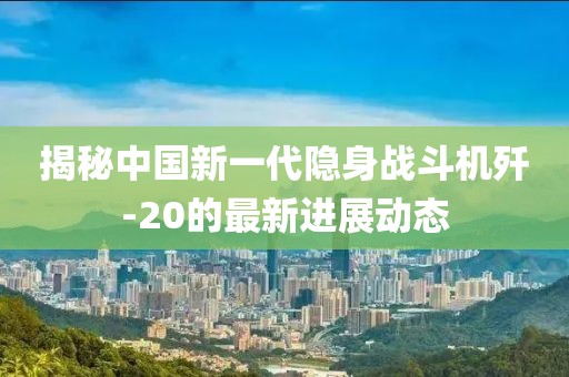 揭秘中國新一代隱身戰(zhàn)斗機(jī)殲-20的最新進(jìn)展動態(tài)