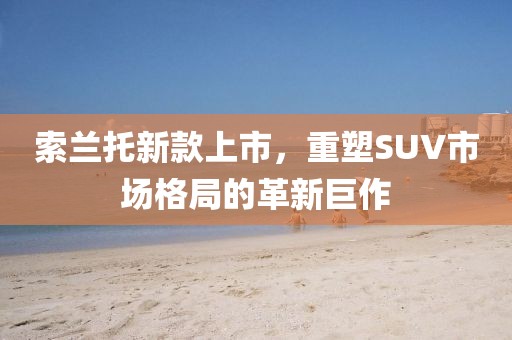 索蘭托新款上市，重塑SUV市場格局的革新巨作