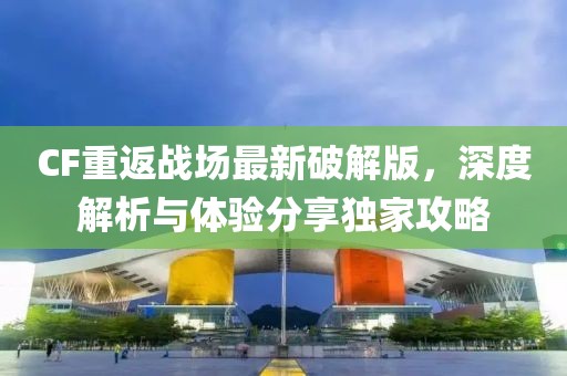 CF重返戰(zhàn)場最新破解版，深度解析與體驗分享獨家攻略